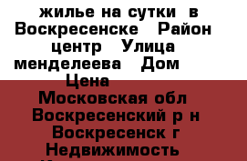 жилье на сутки  в Воскресенске › Район ­ центр › Улица ­ менделеева › Дом ­ 15 › Цена ­ 1 800 - Московская обл., Воскресенский р-н, Воскресенск г. Недвижимость » Квартиры аренда посуточно   . Московская обл.